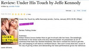 Under His Touch by Jeffe Kennedy Recommended Read! Series: Falling Under Summary: Amber Dolors knows better than to get involved with her boss. Devastatingly handsome in his sharp suits and sexy beyond belief, he possesses an air of command that fuels her darkest fantasies. But she's worked too hard to get this job, and keeping it will lead to a brilliant future. She won't cross that line—even if his way of giving orders and demanding her best performance gives her delicious warm shivers.
