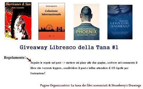 "Buondì... sono qui per annunciarvi che diamo il via al Giveaway Libresco della Tana #1... nato per dare visibilità a chi è scrittore emergente! Regole: 1- Mettere mi piace alle due pagine organizzatrici così da rimanere sempre informati delle iniziative: *La tana dei libri sconosciuti [https://www.facebook.com/tanadeilibrisconosciuti?ref=ts&fref=ts] & *Strawberry's Drawings [https://www.facebook.com/StrawberryDrawings?ref=ts&fref=ts] 2- Condividere il post così che le trame dei romanzi possano essere conosciute da più persone possibili 3- Commentare con il titolo del libro che vorreste ricevere se estratti. NATURALMENTE VI LASCIAMO SCEGLIERE DOPO AVER LETTO LE TRAME! HURRICANES E SUN: (dona in cartaceo) Hagen e Andreas sono i pilastri portanti di una trama fitta di intrighi; dove il dolore e l’azione si bilanciano in un susseguirsi di eventi unici. Un noir nuovo, dagli aspetti gotici new dark. Dove non c’è posto per le domande ma solo per l’azione. Azione fatta di coraggio e di paura. Azione che è rivalsa per qualcosa che è stato strappato troppo presto dalla vita di due bambini che volevano solo vivere una vita qualunque, fatta di gioie e non di continue paure che trascineranno con sé per lungo tempo. COLAZIONE INTERNAZIONALE: (dona in cartaceo) Colazione Internazionale narra la vicenda di Gloria, ragazza napoletana stanca della realtà che la circonda e desiderosa di tirar fuori dal cassetto i sogni che coltiva sin da bambina: scrivere, e diventare giornalista. Estremamente disincantata, oltre che d’indole anche a causa della sua dolorosa situazione familiare, parte alla volta di Londra con l’intenzione di mettersi in gioco. Tuttavia, la sua “fuga” evolverà presto in un “inseguimento”: una corsa incontro ai propri sogni che avrà inizio dall’appartamento di Perrin’s Lane a Hampstead, il quartiere dove Gloria condividerà vita e casa con altri cinque ragazzi: una francese ex ballerina del Mouline Rouge, una programmatrice di videogames irlandese, uno chef norvegese, un cantautore americano e un colletto bianco in fuga da Pechino. Sei vite differenti, sei storie incredibilmente vicine che si incontreranno, scontreranno e intrecceranno attorno al solito tavolo: quello della colazione. Una colazione internazionale! Già dal titolo, il romanzo vuole essere un chiaro riferimento – un vero e proprio inno – all’unione di persone totalmente differenti nell’etnia e nel carattere, che assieme danno vita a qualcosa di unico. Non c’è bisogno di un’avventura spettacolare perché una vita venga definita “mozzafiato”. Bastano le emozioni, le sfide, i sapori. E le persone. PHOENIX - OPERAZIONE PARROT: (dona in e-book) 1983. Un affascinante ed enigmatico agente dell'intelligence americana: Clay Nathan Hobbs, nome in codice Blue Shadow, coinvolge l'infermiera Leila Lane in una rocambolesca avventura in Europa sulle tracce di un agente del kgb, Egor Vinogradov, che ha un grosso conto in sospeso con lui. La comparsa in scena di una terza donna, l’agente segreto Rebecca Doyle, complicherà rapporti tra i protagonisti. Il terzetto dovrà tenere a bada i sentimenti per sventare un complotto ideato dallo spionaggio sovietico e la minaccia di conflitto atomico. LA VOCE DEL SENTIMENTO (dona in e-book) Quattro avventure in un unico romanzo. Quattro coppie seducenti e diverse tra loro, Veronica e Roberto, Daralis e Ronan, Petra e Josh, Cindy e Dylan, ma accomunate da un unico filo conduttore: la promessa di un amore “eterno”. Quattro storie con un argomento specifico, che spazia dalla vita vera al fantasy, dallʼombra alla luce, dal sentimento alla passione, dallʼItalia allʼestero. Un grande amore spazzato via in un attimo. Un lutto sconvolgente che segna e che rischia di compromettere il futuro. Lʼossessione per un ragazzo che non cʼè più ma che ha saputo imprigionarle anche lʼanima, finché un incontro mandato dal destino aprirà uno spiraglio per la salvezza in “Ricominciare”. Un conto aperto con il passato che non dà pace. Una memorabile avventura contro le tenebre di un nemico comune. Una dipendenza che pian piano scoppia e non abbandona in “Patto di sangue”. Una famiglia difficile che ostacola quando il sogno di ballare non può essere sacrificato. Un viaggio che cambia tutto con i sentimenti che rivoluzionano le regole auto-imposte e non in “Destini incrociati”. Lʼinsicurezza di vivere con coraggio unʼesistenza che non ha preso la piega voluta. La forza di un incontro che sarà lʼunica salvezza ai crucci che perseguitano in “Amore, desiderio e...ghiaccio”. L'ESTRAZIONE AVVERRA' NEL POMERIGGIO DEL 10 APRILE. TRANQUILLI... SARETE CONTATTATI :D L'ESTRAZIONE AVVERRA' CON RANDOM.ORG. IL VOSTRO NUMERO SARA' L'ORDINE DI COMMENTI! BUON GIVEAWAY <3"