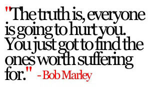 “The truth is, everyone is going to hurt you. You just got to find the ones worth suffering for.” ~ Bob Marley