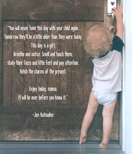 “You will never have this day with your child again. Tomorrow they’ll be a little older than they were today. This day is a gift. Breathe and notice. Smell and touch them; study their faces and little feet and pay attention. Relish the charms of the present. Enjoy today, mama. It will be over before you know it.