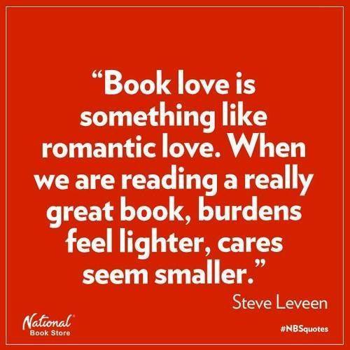 book love is something like romantic love. when we are reading a really great book, burdens feel lighter, cares seem smaller. - Steve Leveen