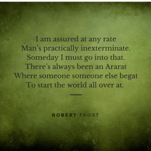 I am assured at any rate Man’s practically inexterminate. Someday I must go into that. There’s always been an Ararat Where someone someone else begat To start the world all over at. Robert Frost