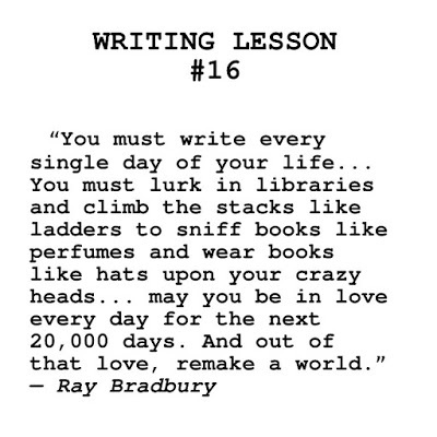 Ray Bradbury, writing advice, writing tips. You must write every single day of your life... You must lurk in libraries and climb the stacks like ladders to sniff books like perfumes and wear books like hats upon your crazy heads... may you be in love every day for the next 20,000 days. And out of that love, remake a world.” ― Ray Bradbury