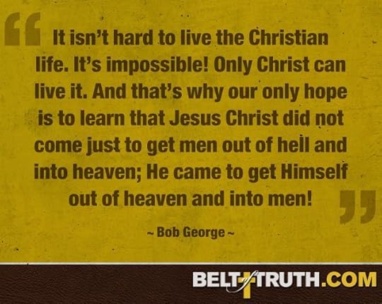 “It isn’t hard to live the Christian life. It’s impossible! Only Christ can live it. And that’s why our only hope is to learn that Jesus Christ did not come just to get men out of hell and into heaven; He came to get Himself out of heaven and into men!