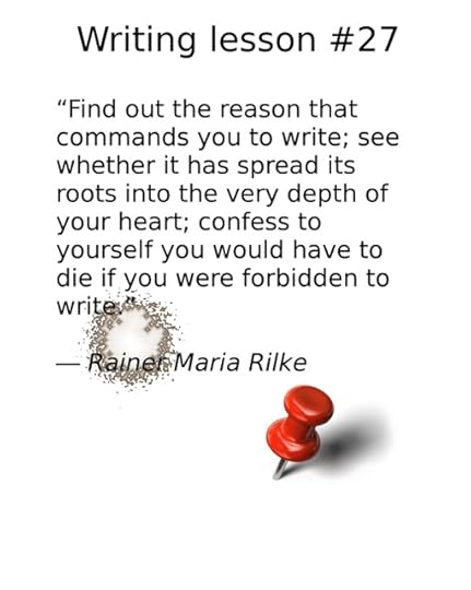 writing advice, “Find out the reason that commands you to write; see whether it has spread its roots into the very depth of your heart; confess to yourself you would have to die if you were forbidden to write.” ― Rainer Maria Rilke