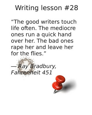 writing tips, “The good writers touch life often. The mediocre ones run a quick hand over her. The bad ones rape her and leave her for the flies.” ― Ray Bradbury, Fahrenheit 451 