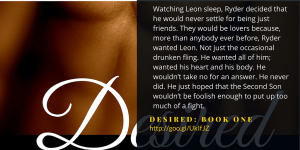 Watching Leon sleep, Ryder decided that he would never settle for being just friends. They would be lovers because, more than anybody ever before, Ryder wanted Leon. Not just the occasional drunken fling. He wanted all