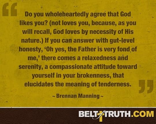 “Do you wholeheartedly agree that God likes you? (not loves you, because, as you will recall, God loves by necessity of His nature.) If you can answer with gut-level honesty, ‘Oh yes, the Father is very fond of me,’ there comes a relaxedness and serenity, a compassionate attitude toward yourself in your brokenness, that elucidates the meaning of tenderness.” —Brennan Manning