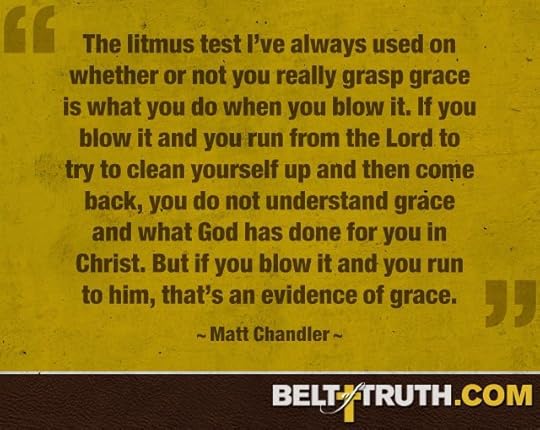 “The litmus test I’ve always used on whether or not you really grasp grace is what you do when you blow it. If you blow it and you run from the Lord to try to clean yourself up and then come back, you do not understand grace and what God has done for you in Christ. But if you blow it and you run to him, that’s an evidence of grace.” —Matt Chandler