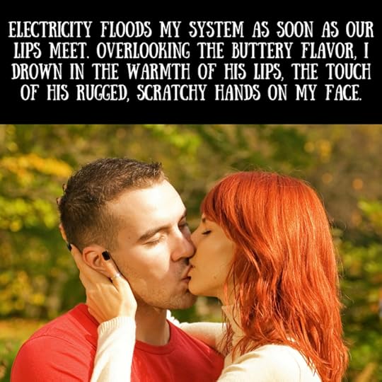 Electricity floods my system as soon as our lips meet. Overlooking the buttery flavor, I drown in the warmth of his lips, the touch of his rugged, scratchy hands on my face.