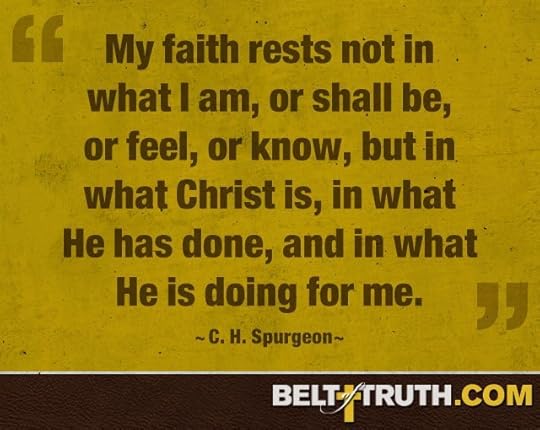 “My faith rests not in what I am, or shall be, or feel, or know, but in what Christ is, in what He has done, and in what He is doing for me.” —C. H. Spurgeon