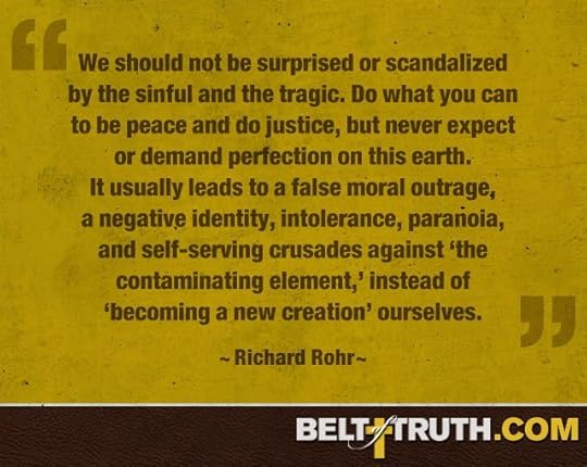 “We should not be surprised or scandalized by the sinful and the tragic. Do what you can to be peace and do justice, but never expect or demand perfection on this earth. It usually leads to a false moral outrage, a negative identity, intolerance, paranoia, and self-serving crusades against ‘the contaminating element,’ instead of ‘becoming a new creation’ ourselves.” —Richard Rohr