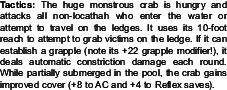 Tactics: The huge monstrous crab is hungry and<br />attacks all non-locathah who enter the water or<br />attempt to travel on the ledges. It uses its 10-foot<br />reach to attempt to grab victims on the ledge. If it can<br />establish a grapple (note its +22 grapple modifier!), it<br />deals automatic constriction damage each round.<br />While partially submerged in the pool, the crab gains<br />improved cover (+8 to AC and +4 to Reflex saves).