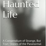 My Haunted Life – A Compendium of Strange (but True) Stories of the Paranormal