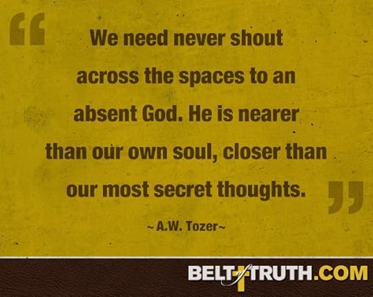 “We need never shout across the spaces to an absent God. He is nearer than our own soul, closer than our most secret thoughts” ―A.W. Tozer