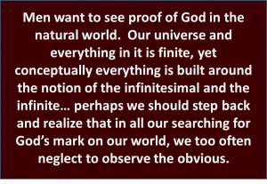 Most want to see proof of God in the natural world. Our universe and everything in it is finite, yet conceptually everything is built around the notion of the infinitesimal and infinite... perhaps we should step back and realize that in all our searching for God's mark on the world, we too often neglect to observe the obvious.