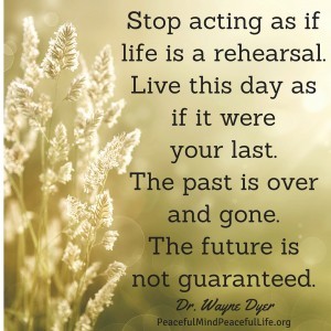 Stop acting as if life is a rehearsal. Live this day as if it were your last. The past is over and gone. The future is not guaranteed.
