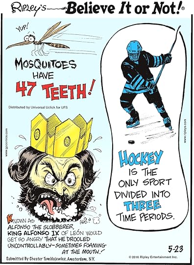 Mosquitoes have 47 teeth! -------------------- Known as Alfonso the Slobberer, King Alfonso IX of Leon would get so angry that he drooled uncontrollably—sometimes foaming at the mouth! Submitted by Chester Tumidajewicz, Amsterdam, NY. -------------------- Hockey is the only sport divided into three time periods.