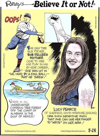 The only time MLB pitcher Bob Feller’s mother came to see him play in his 18-year career, she was hit in the head by a foul ball—that he threw! -------------------- There is an underwater cypress tree forest off the coast of Alabama in the Gulf of Mexico! -------------------- Lucy Pearce of Sheffield, South Yorkshire, England has such sensitive skin that she can use her finger to “write” on her arm!