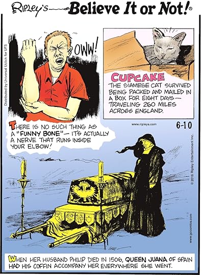 There is no such thing as a “funny bone”—it’s actually a nerve that runs inside your elbow! -------------------- Cupcake the Siamese cat survived being packed and mailed in a box for eight days—traveling 260 miles across England. -------------------- When her husband Philip died in 1506, Queen Juana of Spain had his coffin accompany her everywhere she went.