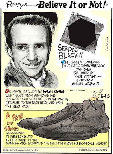 On May 8, 1936, jockey Ralph Neves was thrown from his horse and declared dead. He woke up in the morgue, returned to the racetrack and won the next race. -------------------- Serious black!! The darkest material ever created, vantablack, can only be used by one artist—sculptor Anish Kapoor. -------------------- A pair of shoes measuring 17 feet long and 8 feet wide at the Marikina Shoe Museum in the Philippines can fit 30 people inside!