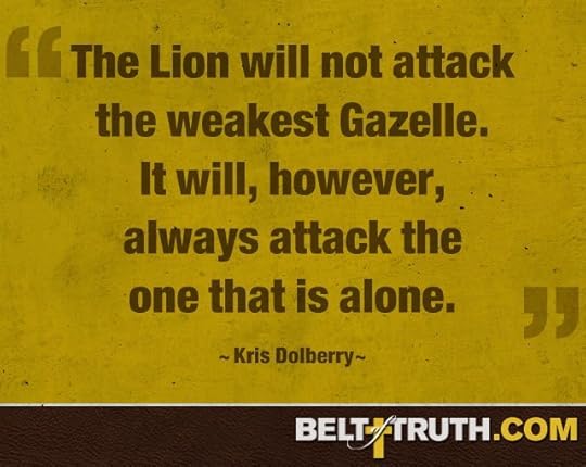 “The Lion will not attack the weakest Gazelle. It will, however, always attack the one that is alone.” —Kris Dolberry