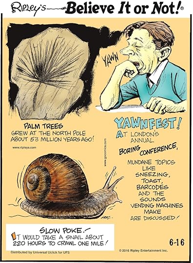 Palm trees grew at the North Pole about 53 million years ago! -------------------- At London’s annual Boring Conference, mundane topics like sneezing, toast, barcodes and the sounds vending machines male are discussed! -------------------- It would take a snail about 220 hours to crawl one mile!