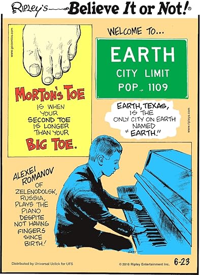 Morton’s toe is when your second toe is longer than your big toe. -------------------- Alexei Romanov of Zelendolsk, Russia, plays the piano despite not having fingers since birth! -------------------- Earth, Texas, is the only city on Earth names “Earth”.
