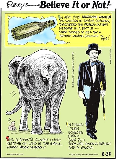 In April 2015, Marianne Winkler on vacation in Amrum, Germany, discovered the world’s oldest message in a bottle—first tossed to sea by British marine biologist in 1906! -------------------- The elephant’s closest living relative is the small, furry rock hyrax! -------------------- In Finland, when someone earns their Ph.D., they are given a top hat and a sword.