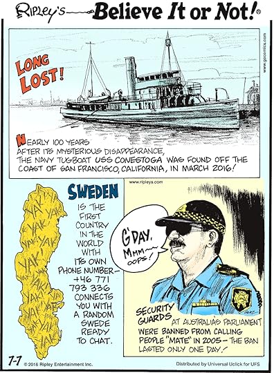 Nearly 100 years after its mysterious disappearance, the Navy tugboat USS Conestoga was found off the coast of San Francisco, California, in March 2016! -------------------- Sweden is the first country in the world with its own phone number— +46 771 793 336 connects you with a random Swede ready to chat. -------------------- Security guards at Australia’s Parliament were banned from calling people “mate” in 2005—the ban only lasted one day!