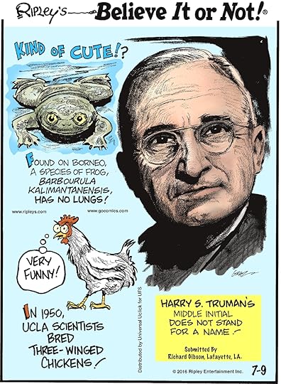 Found on Borneo, a species of frog, Barbourula kalimantanensis, has no lungs! -------------------- In 1950, UCLA scientists bred three-winged chickens! -------------------- Harry S. Truman’s middle initial does not stand for a name! Submitted by Richard Gibson, Lafayette, LA.
