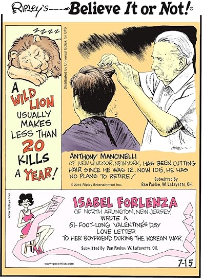 A wild lion usually makes less than 20 kills a year! -------------------- Anthony Mancinelli of New Windsor, New York, has been cutting hair since age 12. Now 105, he has no plans to retire! Submitted by Dan Paulun, W. Lafayette, OH. -------------------- Isabela Forlenza of North Arlington, New Jersey, wrote a 51-foot-long Valentine’s Day love letter to her boyfriend during the Korean War. Submitted by Dan Paulun, W. Lafayette, OH.