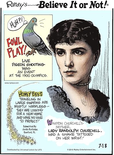 Fowl Play! Live pigeon shooting was an event at the 1900 Olympics. -------------------- Honey bees traveling in large swarms are mostly harmless—they are looking for a new home and have no hive to protect! Submitted by Jordie Rutlefge, Sanford, FL -------------------- Winston Churchill’s mother, Lady Randolph Churchill, had a snake tattooed on her wrist!