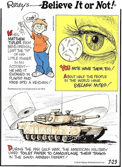 When Matthew Tipler from Bend, Oregon, lost the tip of his little finger in an accident—he had it encased in plastic and made into a keychain! -------------------- About half of the people in the world have eyelash mites! -------------------- During the 1991 Gulf War, the American military used toilet paper to camouflage their tanks in the Saudi Arabian desert!