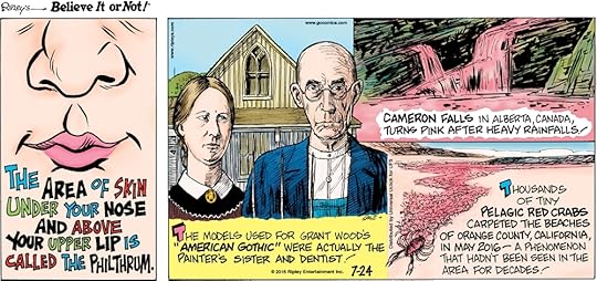 The area of skin under your nose and above your upper lip is called the philthrum. -------------------- The models used for Grant Wood’s “American Gothic” were actually the painter’s sister and dentist! -------------------- Cameron Falls in Alberta, Canada, turns pink after heavy rainfalls! -------------------- Thousands of Pelagic red crabs carpeted the beaches of Orange County, California, in May 2016—a phenomenon that hadn’t been seen in the area for decades!