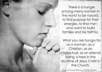 There is a hunger among many women in the world to be valued, to find purpose for their energies, to find men who want to build families and be faithful. What you are hungry for as a woman, as a Christian, as an intellectual being, is here in the doctrine of Jesus Christ in the Church. Sharon Eubank, Director of LDS Charities