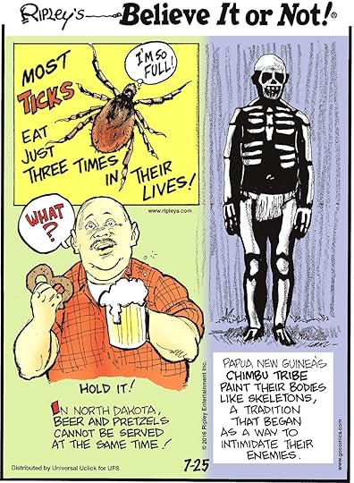 Most ticks eat just three times in their lives! -------------------- In North Dakota, beer and pretzels cannot be served at the same time! -------------------- Papua New Guinea’s Chimbu tribe paint their bodies like skeletons, a tradition that began as a way to intimidate their enemies.