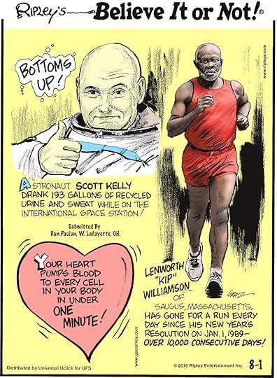 Astronaut Scott Kelly drank 193 gallons of recycled urine and sweat while on the International Space Station! Submitted by Dan Paulun, W Lafayette, OH -------------------- Your heart pumps blood to every cell in your body in under a minute! -------------------- Lenworth “kip” Williamson of Saugus, Massachusetts, has gone for a run every day since his New Year’s resolution on Jan. 1, 1989—over 10,000 consecutive days!