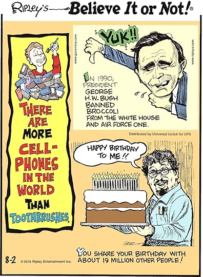 There are more cellphones in the world than toothbrushes. -------------------- In 1990, President George H.W. Bush banned broccoli from the White House and Air Force One. -------------------- You share your birthday with about 19 million other people!