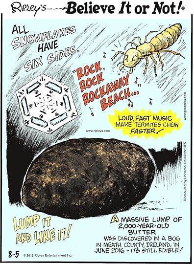 All snowflakes have six sides. -------------------- Loud, fast music make termites chew faster! -------------------- A massive lump of 2,000-year-old butter was discovered in a bog in Meath County, Ireland, in June 2016—it’s still edible!