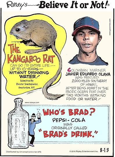 The kangaroo rat can go its entire life—up to 10 years—without drinking water! Submitted by Chester Tumidajewicz, Amsterdam, NY -------------------- Colombian mariner Javier Eduardo Olaya was rescued 2,000 miles southeast of Hawaii, after being adrift in the Pacific Ocean for over two months with no food or water! -------------------- Pepsi-Cola was originally called “Brad’s Drink.”
