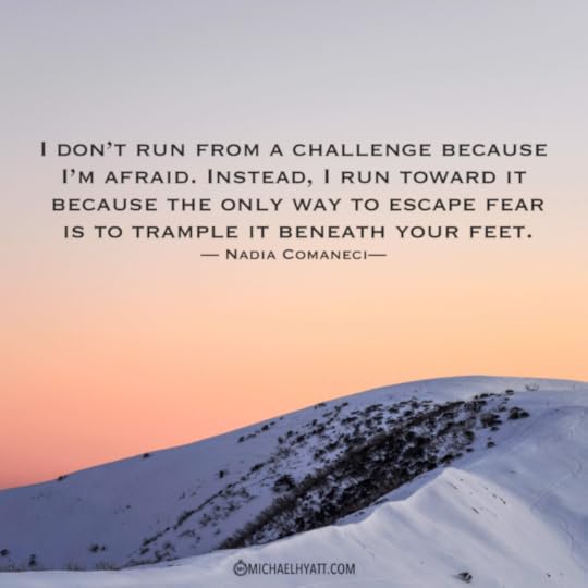 “I don’t run from a challenge because I am afraid.  Instead, I run toward it because the only way to escape fear is to trample it beneath your feet.” – Nadia Comaneci