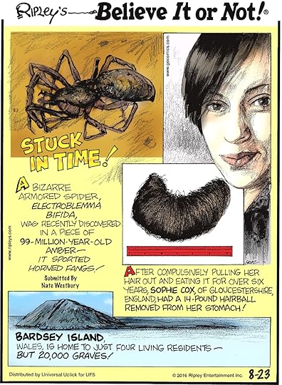 A bizarre armored spider, Electroblemma bifida, was recently discovered in a piece of 99-million-year-old amber—it sported horned fangs! Submitted by Nate Westbury -------------------- After compulsively pulling her hair out and eating it for over six years, Sophie Cox, of Gloucestershire, England, had a 14-pound hairball removed from her stomach! -------------------- Bardsey Island, Wales, is home to just four living residents—but 20,000 graves!
