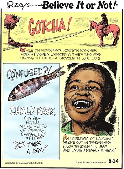 While on horseback, Oregon rancher Robert Borba lassoed a thief who was trying to steal a bicycle in June 2016. -------------------- Chalk bass, tiny fish found in the reefs of Panama, change sex at least 20 times a day! -------------------- An epidemic of laughing broke out in Tanganyika (now Tanzania) in 1962 and lasted nearly a year!