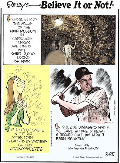 Founded in 1979, the walls of the Hair Museum in Cappadocia, Turkey, are lined with over 16,000 locks of hair. -------------------- The distinct smell in the air after rain is caused by bacteria called actinomycetes. -------------------- In 1941, Joe Dimaggio had a 56-game hitting streak—a record that has never been broken! Submitted by John Carpenter, Firebrick, KY