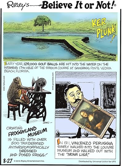 Every year, 125,000 golf balls are hit into the water on the infamous 17th hole of the stadium course a Sawgrass, Ponte Vedra Beach, Florida. -------------------- Croatia’s Froggyland Museum is filled with over 500 taxidermied anthropomorphically dressed and posed frogs! -------------------- In 1911, Vincenzo Peruggia simply walked into The Louvre Museum and walked out with the “Mona Lisa”.