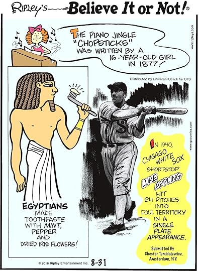 The piano jingle “chopsticks” was written by a 16-year-old girl in 1877! -------------------- Egyptians made toothpaste with mint, pepper and dried iris flowers! -------------------- In 1940, Chicago White Sox shortstop Luke Appling hit 24 pitches into foul territory in a single plate appearance. Submitted by Chester Tumidajewicz, Amsterdam, NY