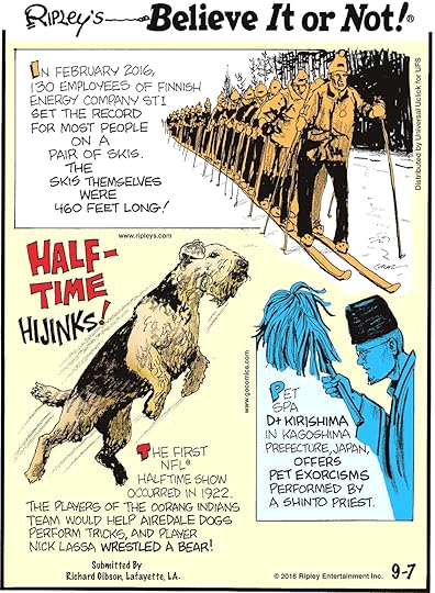 In February 2016, 130 employees of Finnish energy company ST1 set the record for most people on a pair of skis. The skis themselves were 460 feet long! -------------------- The first NFL halftime show occurred in 1922. The players of the Oorang Indians team would help Airedale dogs perform tricks, and player Nick Lassa wrestled a bear! Submitted by Richard Gibson, Lafayette, LA. -------------------- Pet spa D+ Kirishima in Kagoshima Prefecture, Japan, offers pet exorcisms performed by a Shinto priest.
