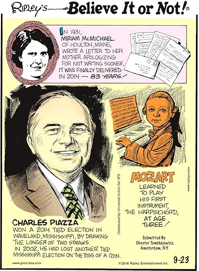 In 1931, Miriam McMichael of Houlton, Maine, wrote a letter to her mother apologizing for not writing sooner. It was delivered in 2014—83 years! -------------------- Charles Piazza won a 2014 tied election in Waveland, Mississippi, by drawing the longer of two straws. In 2002, he had lost another tied Mississippi election on the toss of a coin. -------------------- Mozart learned to play his first instrument, the harpsichord, at the age of three! Submitted by Chester Tumidajewicz, Amsterdam, NY