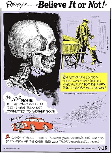 The hyoid bone is the only bone in the human body not connected to another bone. -------------------- In Victorian London, there was a paid position for the delivery men to supply meat to cats! -------------------- A swarm of bees in Wales followed Carol Howarth’s car for two days—because the queen bee was trapped somewhere inside!